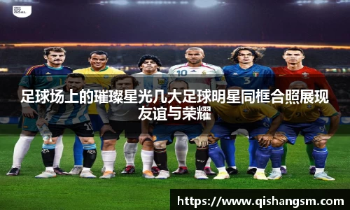 足球场上的璀璨星光几大足球明星同框合照展现友谊与荣耀