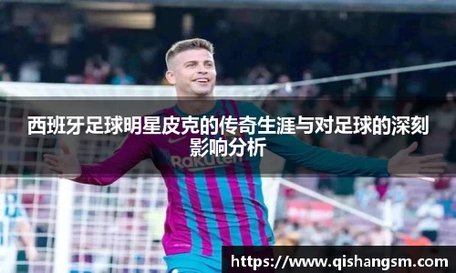 西班牙足球明星皮克的传奇生涯与对足球的深刻影响分析